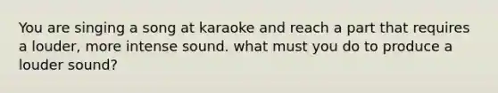 You are singing a song at karaoke and reach a part that requires a louder, more intense sound. what must you do to produce a louder sound?