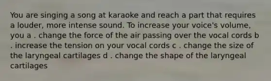 You are singing a song at karaoke and reach a part that requires a louder, more intense sound. To increase your voice's volume, you a . change the force of the air passing over the vocal cords b . increase the tension on your vocal cords c . change the size of the laryngeal cartilages d . change the shape of the laryngeal cartilages