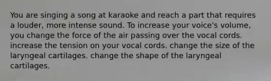 You are singing a song at karaoke and reach a part that requires a louder, more intense sound. To increase your voice's volume, you change the force of the air passing over the vocal cords. increase the tension on your vocal cords. change the size of the laryngeal cartilages. change the shape of the laryngeal cartilages.