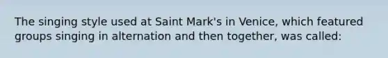 The singing style used at Saint Mark's in Venice, which featured groups singing in alternation and then together, was called: