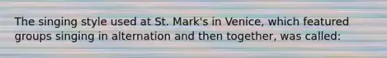 The singing style used at St. Mark's in Venice, which featured groups singing in alternation and then together, was called: