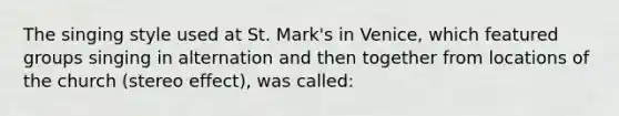 The singing style used at St. Mark's in Venice, which featured groups singing in alternation and then together from locations of the church (stereo effect), was called: