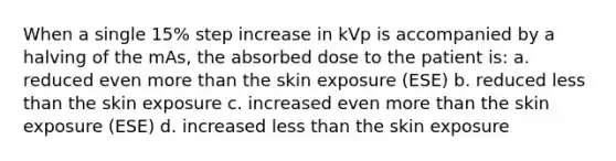 When a single 15% step increase in kVp is accompanied by a halving of the mAs, the absorbed dose to the patient is: a. reduced even more than the skin exposure (ESE) b. reduced less than the skin exposure c. increased even more than the skin exposure (ESE) d. increased less than the skin exposure