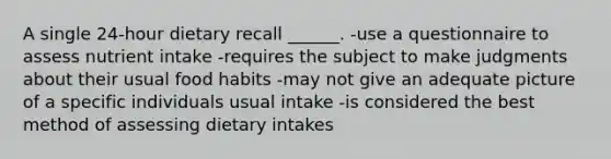 A single 24-hour dietary recall ______. -use a questionnaire to assess nutrient intake -requires the subject to make judgments about their usual food habits -may not give an adequate picture of a specific individuals usual intake -is considered the best method of assessing dietary intakes