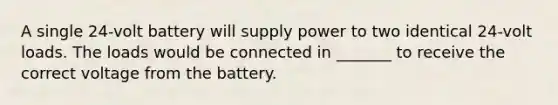 A single 24-volt battery will supply power to two identical 24-volt loads. The loads would be connected in _______ to receive the correct voltage from the battery.