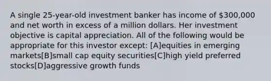 A single 25-year-old investment banker has income of 300,000 and net worth in excess of a million dollars. Her investment objective is capital appreciation. All of the following would be appropriate for this investor except: [A]equities in emerging markets[B]small cap equity securities[C]high yield preferred stocks[D]aggressive growth funds