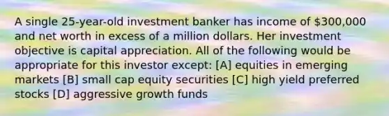 A single 25-year-old investment banker has income of 300,000 and net worth in excess of a million dollars. Her investment objective is capital appreciation. All of the following would be appropriate for this investor except: [A] equities in emerging markets [B] small cap equity securities [C] high yield preferred stocks [D] aggressive growth funds