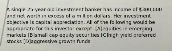 A single 25-year-old investment banker has income of 300,000 and net worth in excess of a million dollars. Her investment objective is capital appreciation. All of the following would be appropriate for this investor except: [A]equities in emerging markets [B]small cap equity securities [C]high yield preferred stocks [D]aggressive growth funds