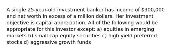 A single 25-year-old investment banker has income of 300,000 and net worth in excess of a million dollars. Her investment objective is capital appreciation. All of the following would be appropriate for this investor except: a) equities in emerging markets b) small cap equity securities c) high yield preferred stocks d) aggressive growth funds