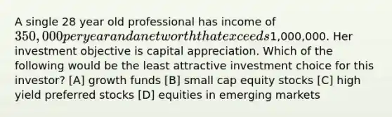 A single 28 year old professional has income of 350,000 per year and a net worth that exceeds1,000,000. Her investment objective is capital appreciation. Which of the following would be the least attractive investment choice for this investor? [A] growth funds [B] small cap equity stocks [C] high yield preferred stocks [D] equities in emerging markets