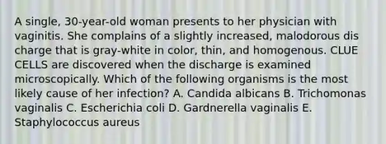 A single, 30-year-old woman presents to her physician with vaginitis. She complains of a slightly increased, malodorous dis charge that is gray-white in color, thin, and homogenous. CLUE CELLS are discovered when the discharge is examined microscopically. Which of the following organisms is the most likely cause of her infection? A. Candida albicans B. Trichomonas vaginalis C. Escherichia coli D. Gardnerella vaginalis E. Staphylococcus aureus