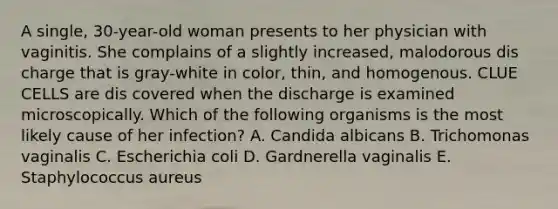 A single, 30-year-old woman presents to her physician with vaginitis. She complains of a slightly increased, malodorous dis charge that is gray-white in color, thin, and homogenous. CLUE CELLS are dis covered when the discharge is examined microscopically. Which of the following organisms is the most likely cause of her infection? A. Candida albicans B. Trichomonas vaginalis C. Escherichia coli D. Gardnerella vaginalis E. Staphylococcus aureus