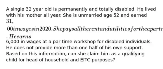 A single 32 year old is permanently and totally disabled. He lived with his mother all year. She is unmarried age 52 and earned 31,00 in wages in 2020. She pays all the rent and utilities for the apartment that they both reside in. He earns6,000 in wages at a par time workshop for disabled individuals. He does not provide more than one half of his own support. Based on this information, can she claim him as a qualifying child for head of household and EITC purposes?