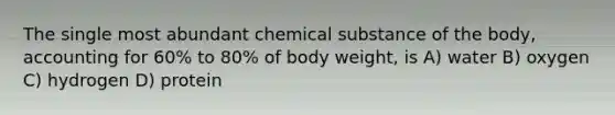 The single most abundant chemical substance of the body, accounting for 60% to 80% of body weight, is A) water B) oxygen C) hydrogen D) protein