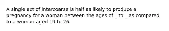 A single act of intercoarse is half as likely to produce a pregnancy for a woman between the ages of _ to _ as compared to a woman aged 19 to 26.