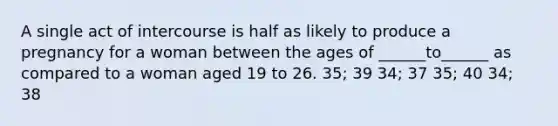 A single act of intercourse is half as likely to produce a pregnancy for a woman between the ages of ______to______ as compared to a woman aged 19 to 26. 35; 39 34; 37 35; 40 34; 38