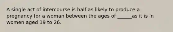 A single act of intercourse is half as likely to produce a pregnancy for a woman between the ages of ______as it is in women aged 19 to 26.