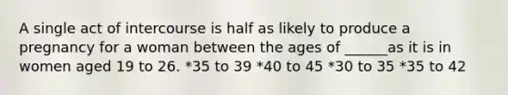 A single act of intercourse is half as likely to produce a pregnancy for a woman between the ages of ______as it is in women aged 19 to 26. *35 to 39 *40 to 45 *30 to 35 *35 to 42