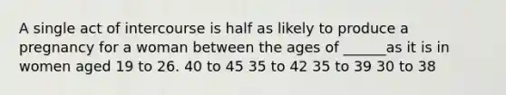 A single act of intercourse is half as likely to produce a pregnancy for a woman between the ages of ______as it is in women aged 19 to 26. 40 to 45 35 to 42 35 to 39 30 to 38