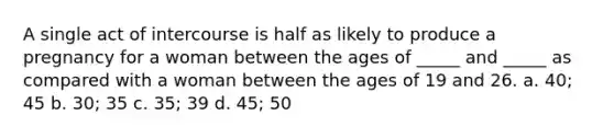 A single act of intercourse is half as likely to produce a pregnancy for a woman between the ages of _____ and _____ as compared with a woman between the ages of 19 and 26. a. 40; 45 b. 30; 35 c. 35; 39 d. 45; 50