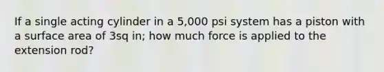 If a single acting cylinder in a 5,000 psi system has a piston with a surface area of 3sq in; how much force is applied to the extension rod?