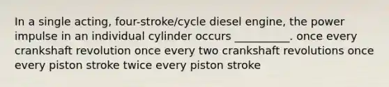 In a single acting, four-stroke/cycle diesel engine, the power impulse in an individual cylinder occurs __________. once every crankshaft revolution once every two crankshaft revolutions once every piston stroke twice every piston stroke