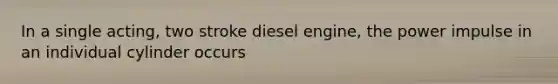 In a single acting, two stroke diesel engine, the power impulse in an individual cylinder occurs