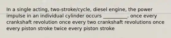 In a single acting, two-stroke/cycle, diesel engine, the power impulse in an individual cylinder occurs __________. once every crankshaft revolution once every two crankshaft revolutions once every piston stroke twice every piston stroke