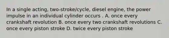 In a single acting, two-stroke/cycle, diesel engine, the power impulse in an individual cylinder occurs . A. once every crankshaft revolution B. once every two crankshaft revolutions C. once every piston stroke D. twice every piston stroke