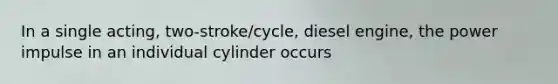 In a single acting, two-stroke/cycle, diesel engine, the power impulse in an individual cylinder occurs