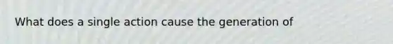 What does a single action cause the generation of