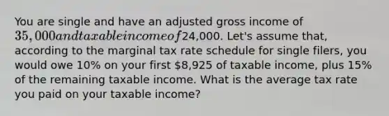 You are single and have an adjusted gross income of 35,000 and taxable income of24,000. Let's assume that, according to the marginal tax rate schedule for single filers, you would owe 10% on your first 8,925 of taxable income, plus 15% of the remaining taxable income. What is the average tax rate you paid on your taxable income?