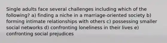 Single adults face several challenges including which of the following? a) finding a niche in a marriage-oriented society b) forming intimate relationships with others c) possessing smaller social networks d) confronting loneliness in their lives e) confronting social prejudices