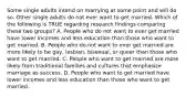 Some single adults intend on marrying at some point and will do so. Other single adults do not ever want to get married. Which of the following is TRUE regarding research findings comparing these two groups? A. People who do not want to ever get married have lower incomes and less education than those who want to get married. B. People who do not want to ever get married are more likely to be gay, lesbian, bisexual, or queer than those who want to get married. C. People who want to get married are more likely from traditional families and cultures that emphasize marriage as success. D. People who want to get married have lower incomes and less education than those who want to get married.