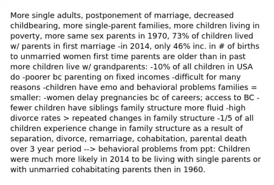 More single adults, postponement of marriage, decreased childbearing, more single-parent families, more children living in poverty, more same sex parents in 1970, 73% of children lived w/ parents in first marriage -in 2014, only 46% inc. in # of births to unmarried women first time parents are older than in past more children live w/ grandparents: -10% of all children in USA do -poorer bc parenting on fixed incomes -difficult for many reasons -children have emo and behavioral problems families = smaller: -women delay pregnancies bc of careers; access to BC -fewer children have siblings family structure more fluid -high divorce rates > repeated changes in family structure -1/5 of all children experience change in family structure as a result of separation, divorce, remarriage, cohabitation, parental death over 3 year period --> behavioral problems from ppt: Children were much more likely in 2014 to be living with single parents or with unmarried cohabitating parents then in 1960.