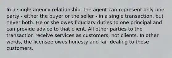 In a single agency relationship, the agent can represent only one party - either the buyer or the seller - in a single transaction, but never both. He or she owes fiduciary duties to one principal and can provide advice to that client. All other parties to the transaction receive services as customers, not clients. In other words, the licensee owes honesty and fair dealing to those customers.