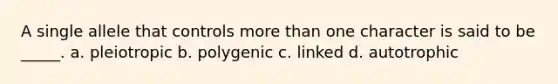 A single allele that controls more than one character is said to be _____. a. pleiotropic b. polygenic c. linked d. autotrophic