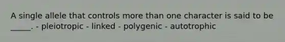 A single allele that controls more than one character is said to be _____. - pleiotropic - linked - polygenic - autotrophic