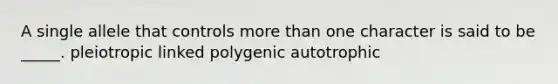 A single allele that controls more than one character is said to be _____. pleiotropic linked polygenic autotrophic