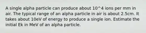 A single alpha particle can produce about 10^4 ions per mm in air. The typical range of an alpha particle in air is about 2.5cm. It takes about 10eV of energy to produce a single ion. Estimate the initial Ek in MeV of an alpha particle.