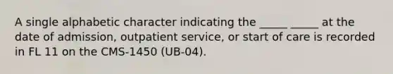 A single alphabetic character indicating the _____ _____ at the date of admission, outpatient service, or start of care is recorded in FL 11 on the CMS-1450 (UB-04).