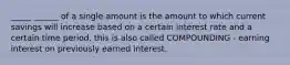 _____ ______ of a single amount is the amount to which current savings will increase based on a certain interest rate and a certain time period. this is also called COMPOUNDING - earning interest on previously earned interest.