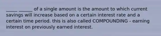 _____ ______ of a single amount is the amount to which current savings will increase based on a certain interest rate and a certain time period. this is also called COMPOUNDING - earning interest on previously earned interest.