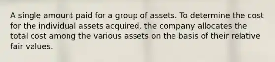 A single amount paid for a group of assets. To determine the cost for the individual assets acquired, the company allocates the total cost among the various assets on the basis of their relative fair values.