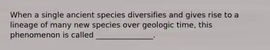 When a single ancient species diversifies and gives rise to a lineage of many new species over <a href='https://www.questionai.com/knowledge/k8JpI6wldh-geologic-time' class='anchor-knowledge'>geologic time</a>, this phenomenon is called _______________.