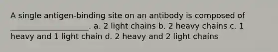 A single antigen-binding site on an antibody is composed of ____________________. a. 2 light chains b. 2 heavy chains c. 1 heavy and 1 light chain d. 2 heavy and 2 light chains