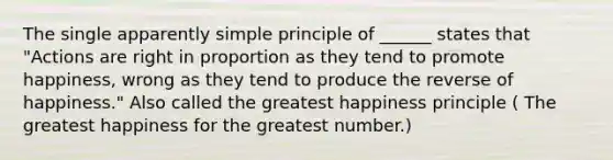 The single apparently simple principle of ______ states that "Actions are right in proportion as they tend to promote happiness, wrong as they tend to produce the reverse of happiness." Also called the greatest happiness principle ( The greatest happiness for the greatest number.)