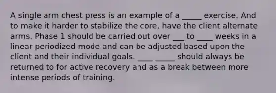 A single arm chest press is an example of a _____ exercise. And to make it harder to stabilize <a href='https://www.questionai.com/knowledge/kD8KqkX2aO-the-core' class='anchor-knowledge'>the core</a>, have the client alternate arms. Phase 1 should be carried out over ___ to ____ weeks in a linear periodized mode and can be adjusted based upon the client and their individual goals. ____ _____ should always be returned to for active recovery and as a break between more intense periods of training.