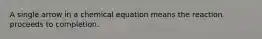 A single arrow in a chemical equation means the reaction proceeds to completion.