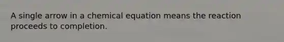 A single arrow in a chemical equation means the reaction proceeds to completion.